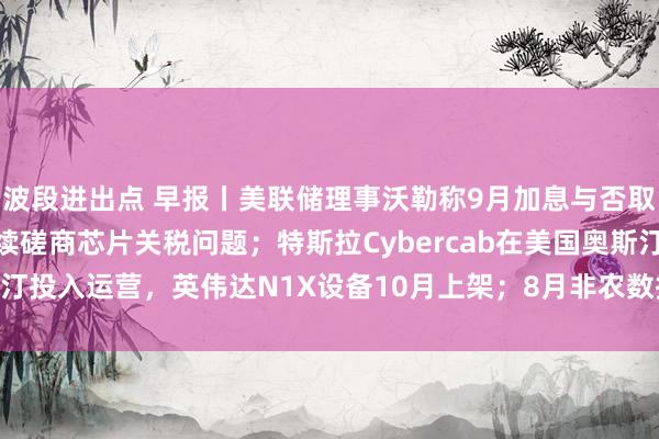 波段进出点 早报丨美联储理事沃勒称9月加息与否取决于8月CPI；韩美继续磋商芯片关税问题；特斯拉Cybercab在美国奥斯汀投入运营，英伟达N1X设备10月上架；8月非农数据将于今夜20:30公布