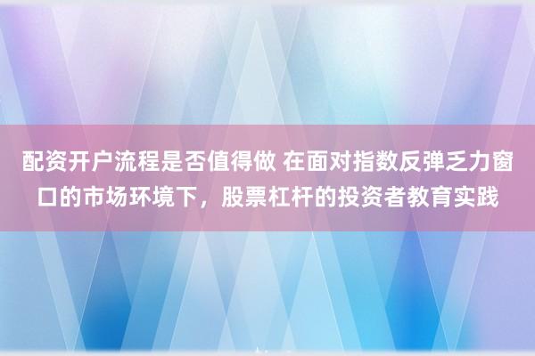 配资开户流程是否值得做 在面对指数反弹乏力窗口的市场环境下，股票杠杆的投资者教育实践