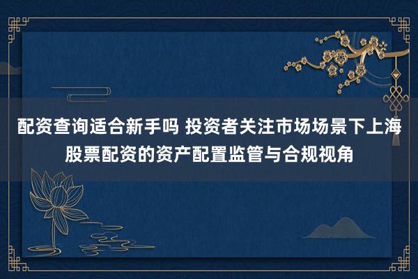 配资查询适合新手吗 投资者关注市场场景下上海股票配资的资产配置监管与合规视角