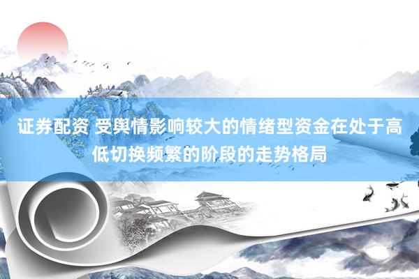 证券配资 受舆情影响较大的情绪型资金在处于高低切换频繁的阶段的走势格局