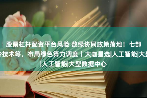 股票杠杆配资平台风险 数绿协同政策落地！七部门支持液冷技术等，布局绿色算力调度丨大咖星选|人工智能|大型数据中心