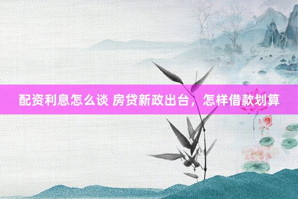 配资利息怎么谈 房贷新政出台，怎样借款划算