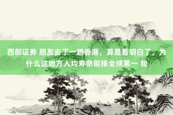 西部证券 朋友去了一趟香港，算是看明白了，为什么这地方人均寿命能排全球第一 我