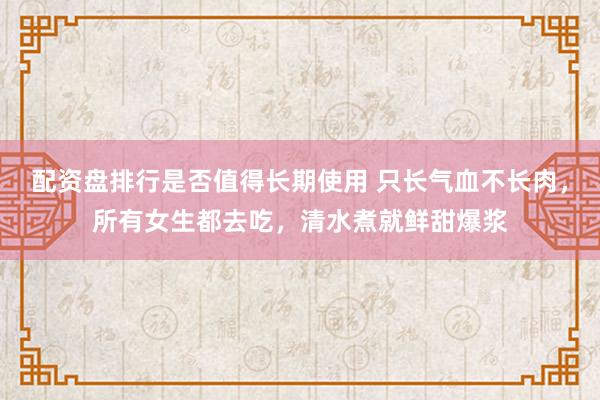 配资盘排行是否值得长期使用 只长气血不长肉，所有女生都去吃，清水煮就鲜甜爆浆