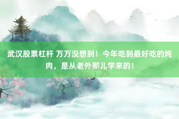 武汉股票杠杆 万万没想到！今年吃到最好吃的炖肉，是从老外那儿学来的！