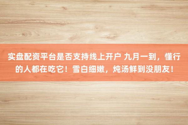 实盘配资平台是否支持线上开户 九月一到，懂行的人都在吃它！雪白细嫩，炖汤鲜到没朋友！