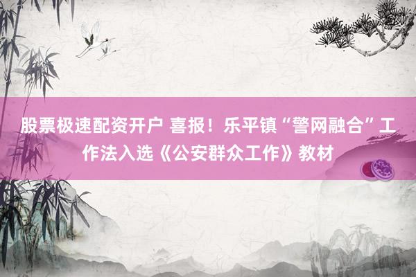 股票极速配资开户 喜报！乐平镇“警网融合”工作法入选《公安群众工作》教材