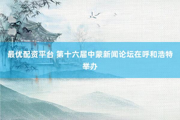 最优配资平台 第十六届中蒙新闻论坛在呼和浩特举办