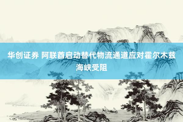 华创证券 阿联酋启动替代物流通道应对霍尔木兹海峡受阻
