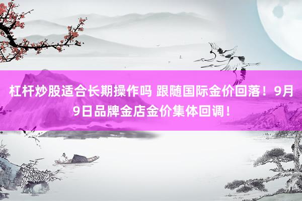 杠杆炒股适合长期操作吗 跟随国际金价回落！9月9日品牌金店金价集体回调！