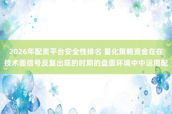 2026年配资平台安全性排名 量化策略资金在在技术面信号反复出现的时期的盘面环境中中运用配