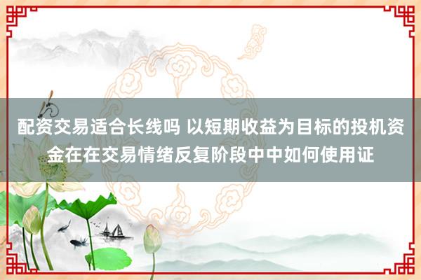 配资交易适合长线吗 以短期收益为目标的投机资金在在交易情绪反复阶段中中如何使用证
