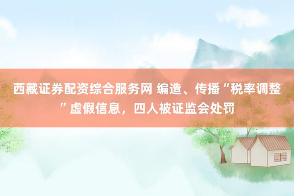 西藏证券配资综合服务网 编造、传播“税率调整”虚假信息，四人被证监会处罚
