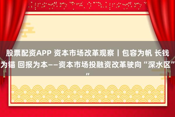 股票配资APP 资本市场改革观察丨包容为帆 长钱为锚 回报为本——资本市场投融资改革驶向“深水区”