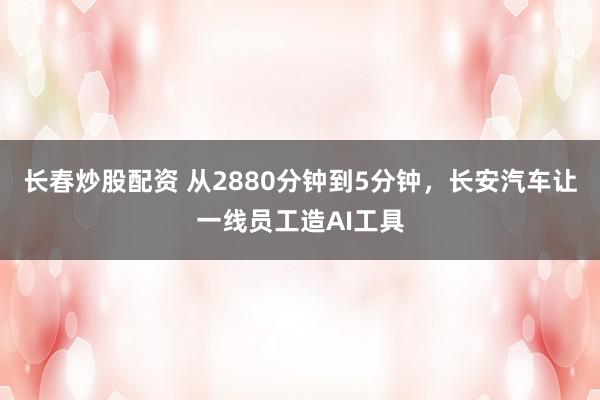 长春炒股配资 从2880分钟到5分钟，长安汽车让一线员工造AI工具