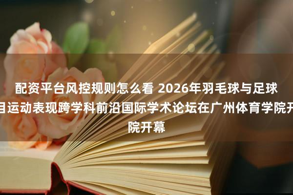 配资平台风控规则怎么看 2026年羽毛球与足球项目运动表现跨学科前沿国际学术论坛在广州体育学院开幕