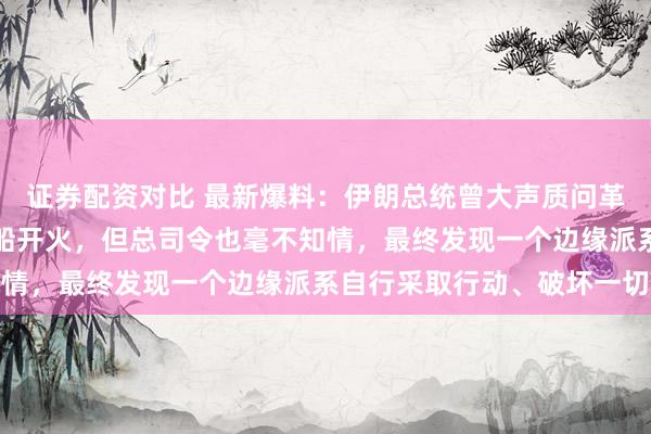 证券配资对比 最新爆料：伊朗总统曾大声质问革命卫队总司令为何向商船开火，但总司令也毫不知情，最终发现一个边缘派系自行采取行动、破坏一切