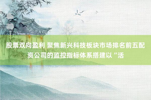 股票双向盈利 聚焦新兴科技板块市场排名前五配资公司的监控指标体系搭建以“活