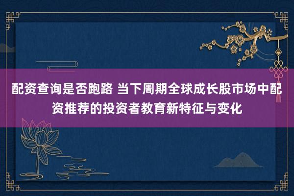 配资查询是否跑路 当下周期全球成长股市场中配资推荐的投资者教育新特征与变化
