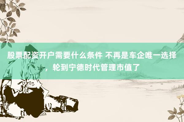 股票配资开户需要什么条件 不再是车企唯一选择，轮到宁德时代管理市值了