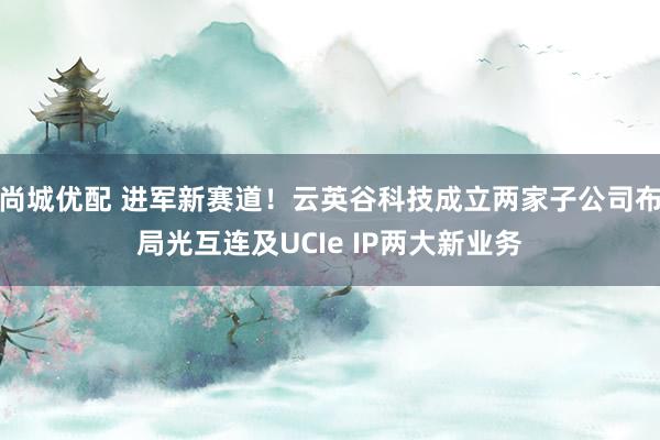 尚城优配 进军新赛道！云英谷科技成立两家子公司布局光互连及UCIe IP两大新业务