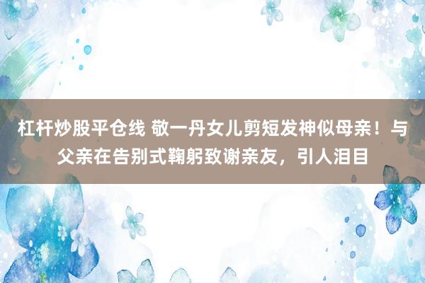 杠杆炒股平仓线 敬一丹女儿剪短发神似母亲！与父亲在告别式鞠躬致谢亲友，引人泪目