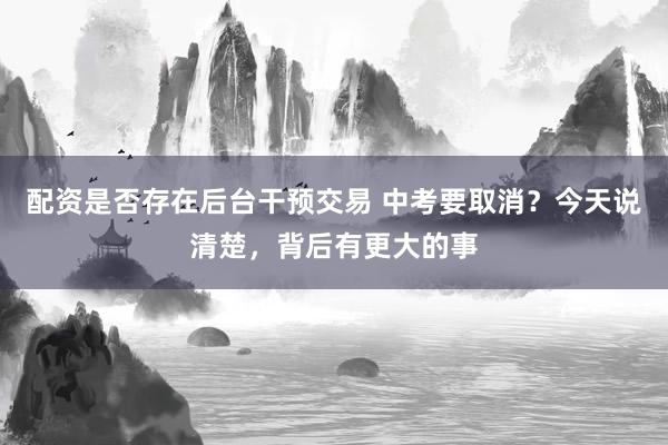 配资是否存在后台干预交易 中考要取消？今天说清楚，背后有更大的事