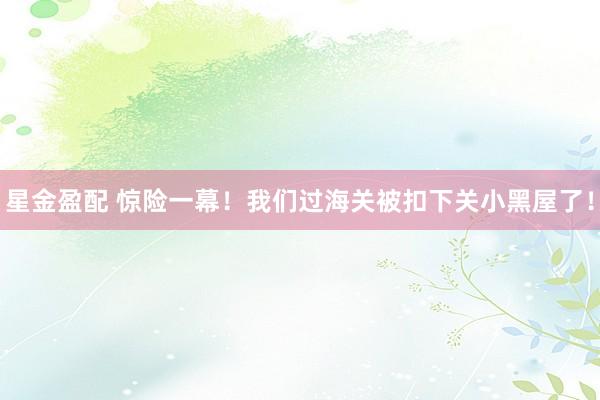 星金盈配 惊险一幕！我们过海关被扣下关小黑屋了！