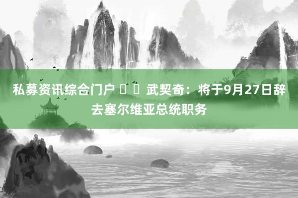 私募资讯综合门户 ‍‍武契奇：将于9月27日辞去塞尔维亚总统职务