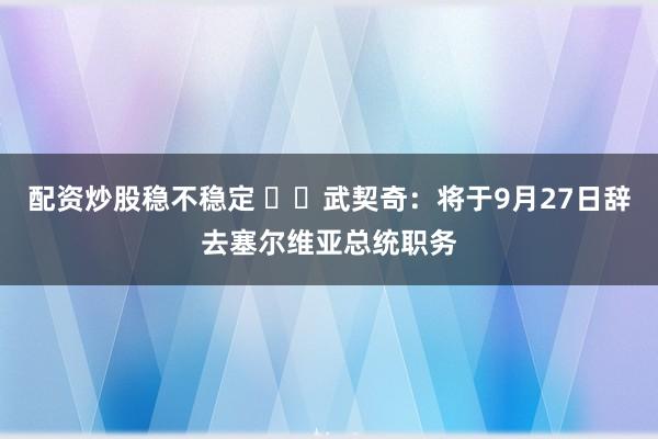 配资炒股稳不稳定 ‍‍武契奇：将于9月27日辞去塞尔维亚总统职务