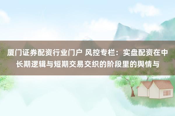 厦门证券配资行业门户 风控专栏：实盘配资在中长期逻辑与短期交易交织的阶段里的舆情与