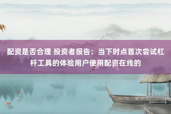 配资是否合理 投资者报告：当下时点首次尝试杠杆工具的体验用户使用配资在线的