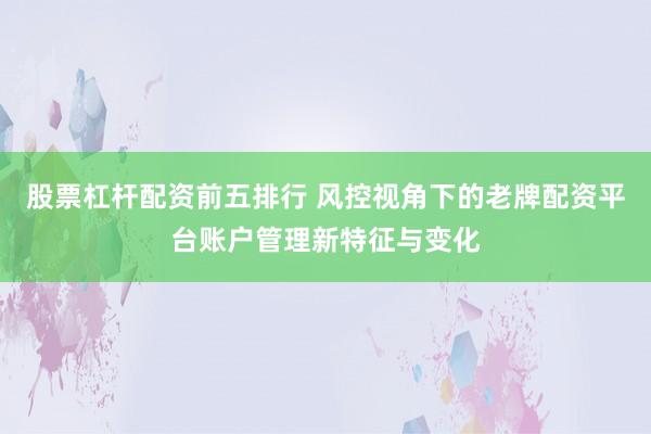 股票杠杆配资前五排行 风控视角下的老牌配资平台账户管理新特征与变化