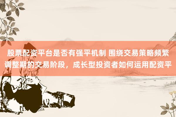 股票配资平台是否有强平机制 围绕交易策略频繁调整期的交易阶段，成长型投资者如何运用配资平
