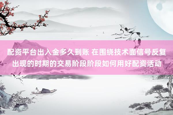配资平台出入金多久到账 在围绕技术面信号反复出现的时期的交易阶段阶段如何用好配资活动