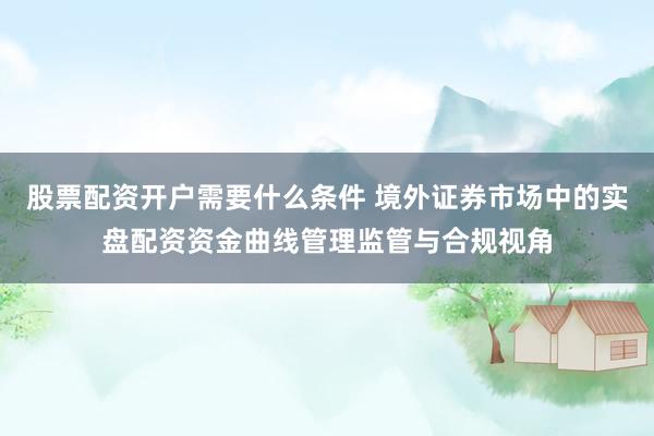 股票配资开户需要什么条件 境外证券市场中的实盘配资资金曲线管理监管与合规视角