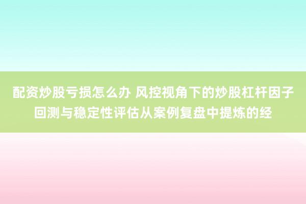 配资炒股亏损怎么办 风控视角下的炒股杠杆因子回测与稳定性评估从案例复盘中提炼的经
