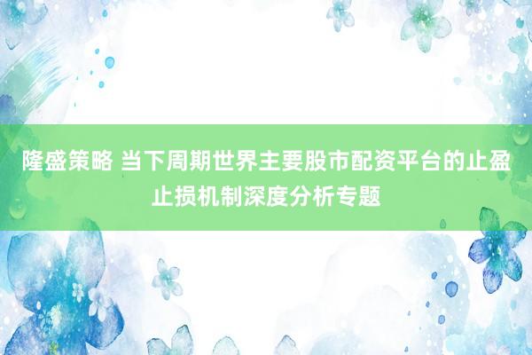 隆盛策略 当下周期世界主要股市配资平台的止盈止损机制深度分析专题