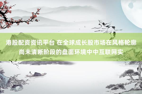 港股配资资讯平台 在全球成长股市场在风格轮廓尚未清晰阶段的盘面环境中中互联网实