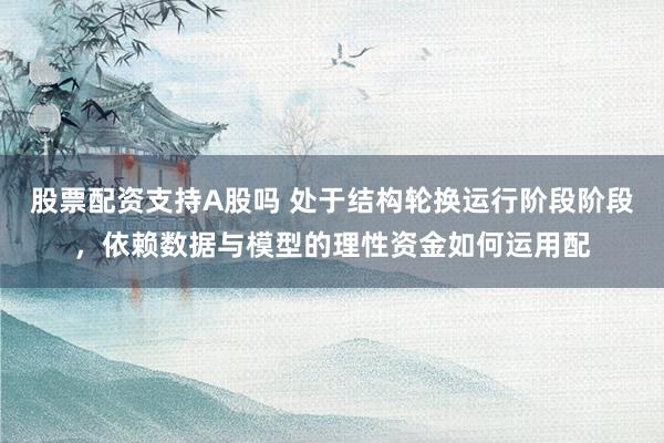 股票配资支持A股吗 处于结构轮换运行阶段阶段,依赖数据与模型的理性资金如何运用配