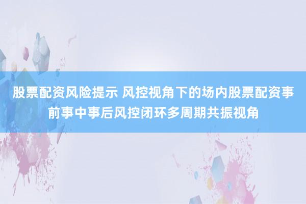 股票配资风险提示 风控视角下的场内股票配资事前事中事后风控闭环多周期共振视角