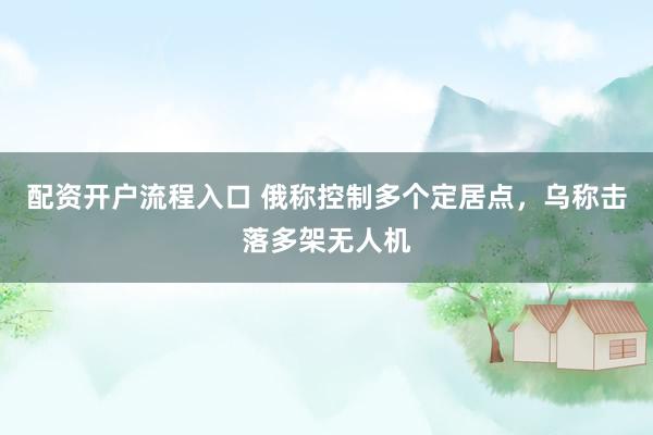 配资开户流程入口 俄称控制多个定居点，乌称击落多架无人机
