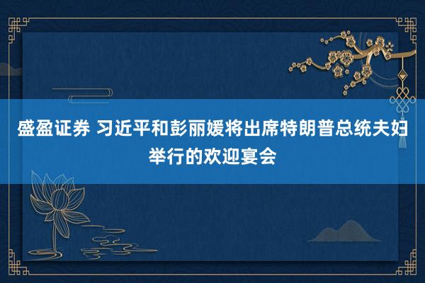 盛盈证券 习近平和彭丽媛将出席特朗普总统夫妇举行的欢迎宴会