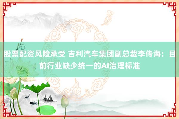 股票配资风险承受 吉利汽车集团副总裁李传海：目前行业缺少统一的AI治理标准