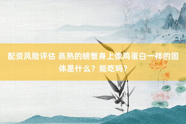 配资风险评估 蒸熟的螃蟹身上像鸡蛋白一样的固体是什么？能吃吗？