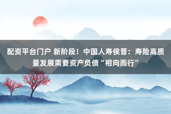 配资平台门户 新阶段！中国人寿侯晋：寿险高质量发展需要资产负债“相向而行”