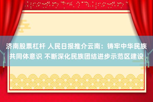 济南股票杠杆 人民日报推介云南：铸牢中华民族共同体意识 不断深化民族团结进步示范区建设