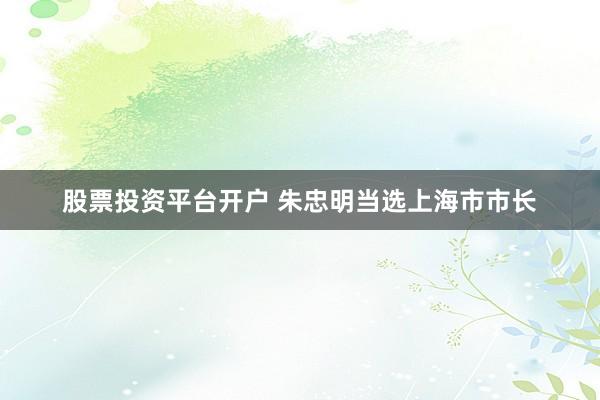 股票投资平台开户 朱忠明当选上海市市长