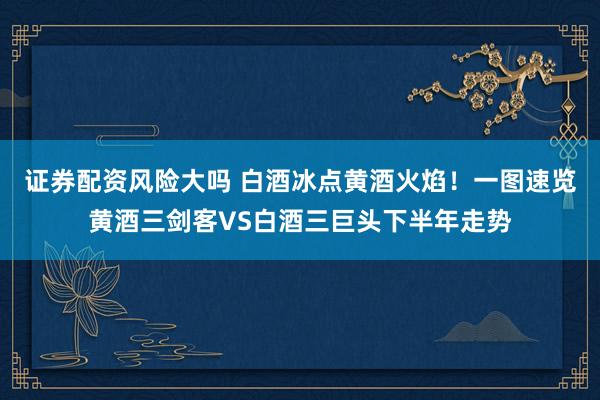 证券配资风险大吗 白酒冰点黄酒火焰！一图速览黄酒三剑客VS白酒三巨头下半年走势