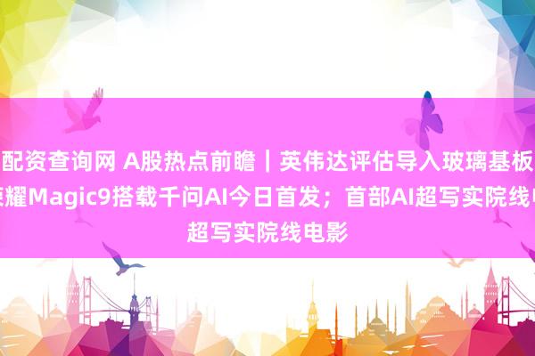 配资查询网 A股热点前瞻｜英伟达评估导入玻璃基板；荣耀Magic9搭载千问AI今日首发；首部AI超写实院线电影